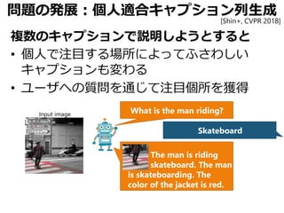 問題の発展：個人適合キャプション列生成
複数のキャプションで説明しようとすると
• 個人で注目する場所によってふさわしい
キャプションも変わる
• ユーザへの質問を通じて注目個所を獲得
What is the man riding?
Skateboard
The man is riding
skateboard. The man
is skateboarding. The
color of the jacket is red.
Input image
[Shin+, CVPR 2018]
 