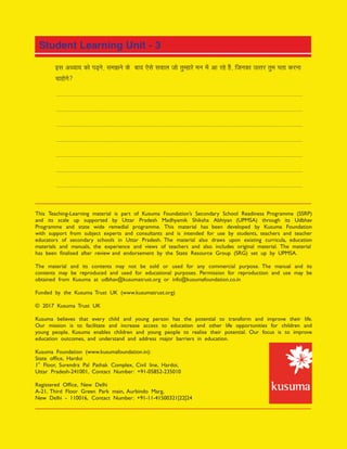 This Teaching-Learning material is part of Kusuma Foundations Secondary School Readiness Programme (SSRP)
and its scale up supported by Uttar Pradesh Madhyamik Shiksha Abhiyan (UPMSA) through its Udbhav
Programme and state wide remedial programme. This material has been developed by Kusuma Foundation
with support from subject experts and consultants and is intended for use by students, teachers and teacher
educators of secondary schools in Uttar Pradesh. The material also draws upon existing curricula, education
materials and manuals, the experience and views of teachers and also includes original material. The material
has been nalised after review and endorsement by the State Resource Group (SRG) set up by UPMSA.
The material and its contents may not be sold or used for any commercial purpose. The manual and its
contents may be reproduced and used for educational purposes. Permission for reproduction and use may be
obtained from Kusuma at udbhav@kusumatrust.org or info@kusumafoundation.co.in
Funded by the Kusuma Trust UK (www.kusumatrust.org)
© 2017 Kusuma Trust UK
Kusuma believes that every child and young person has the potential to transform and improve their life.
Our mission is to facilitate and increase access to education and other life opportunities for children and
young people. Kusuma enables children and young people to realise their potential. Our focus is to improve
education outcomes, and understand and address major barriers in education.
Kusuma Foundation (www.kusumafoundation.in):
State of ce, Hardoi
st
1 Floor, Surendra Pal Pathak Complex, Civil line, Hardoi,
Uttar Pradesh-241001, Contact Number: +91-05852-235010
Registered Of ce, New Delhi
A-21, Third Floor Green Park main, Aurbindo Marg,
New Delhi - 110016, Contact Number: +91-11-41500321|22|24
 