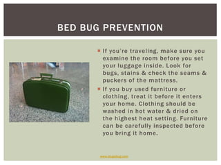 BED BUG PREVENTION

       If you’re traveling, make sure you
        examine the room before you set
        your luggage inside. Look for
        bugs, stains & check the seams &
        puckers of the mattress.
       If you buy used furniture or
        clothing, treat it before it enters
        your home. Clothing should be
        washed in hot water & dried on
        the highest heat setting. Furniture
        can be carefully inspected before
        you bring it home.


       www.slugabug.com
 