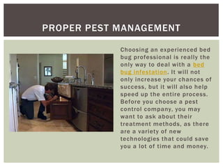 PROPER PEST MANAGEMENT

            Choosing an experienced bed
            bug professional is really the
            only way to deal with a bed
            bug infestation. It will not
            only increase your chances of
            success, but it will also help
            speed up the entire process.
            Before you choose a pest
            control company, you may
            want to ask about their
            treatment methods, as there
            are a variety of new
            technologies that could save
            you a lot of time and money.
 