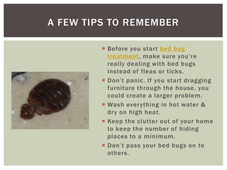 A FEW TIPS TO REMEMBER

          Before you start bed bug
           treatment, make sure you’re
           really dealing with bed bugs
           instead of fleas or ticks.
          Don’t panic. If you start dragging
           furniture through the house, you
           could create a larger problem.
          Wash everything in hot water &
           dry on high heat.
          Keep the clutter out of your home
           to keep the number of hiding
           places to a minimum.
          Don’t pass your bed bugs on to
           others.
 
