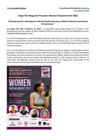For Immediate Release: Press Release Distribution Service by
Press Release Wire
Slugn The Magazine Presents: Women Empowerment 2022
"Breaking barriers and Stigmas in Mental Health Awareness, Media Production and Women
Entrepreneurs"
Las Vegas, NV, USA | February 15, 2022 -- In association with Zandra Pollard of "ITS Where I Am"
broadcasting from the campus of UNLV, KUNV 91.5FM Jazz and more. SLUGN THE MAGAZINE Presents:
"WOMEN EMPOWERMENT 2022".
S.L.U.G.N The Magazine is a print and online publication that focuses on issues such as gender equality,
women's empowerment, and the newest news that pertains to female issues. S.L.U.G.N The magazine
intends to cover issues such as women's clothing, fashion, music, and other topics that are likely to be of
interest to readers.
Join us as we address and confront the Mental and physical oppressive stigmas created against women
worldwide. The women's conference held at UNLV this February 26th at 10:30 am- 2: 30 pm will address
The cultural inhumane treatment of women from government, Media, Society and Corporate America.
Family, community, and country health and well-being depend on the empowerment of women. To
reach their full potential, women must be able to live safe and happy lives. Giving back to the
community and raising happy and healthy kids are both good things.
 