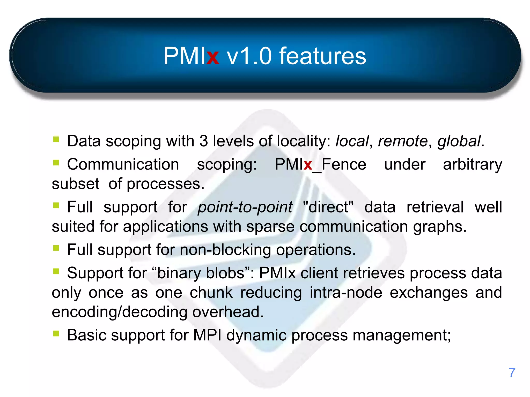 PMIx v1.0 features
 Data scoping with 3 levels of locality: local, remote, global.
 Communication scoping: PMIx_Fence under arbitrary
subset of processes.
 Full support for point-to-point "direct" data retrieval well
suited for applications with sparse communication graphs.
 Full support for non-blocking operations.
 Support for “binary blobs”: PMIx client retrieves process data
only once as one chunk reducing intra-node exchanges and
encoding/decoding overhead.
 Basic support for MPI dynamic process management;
7
 