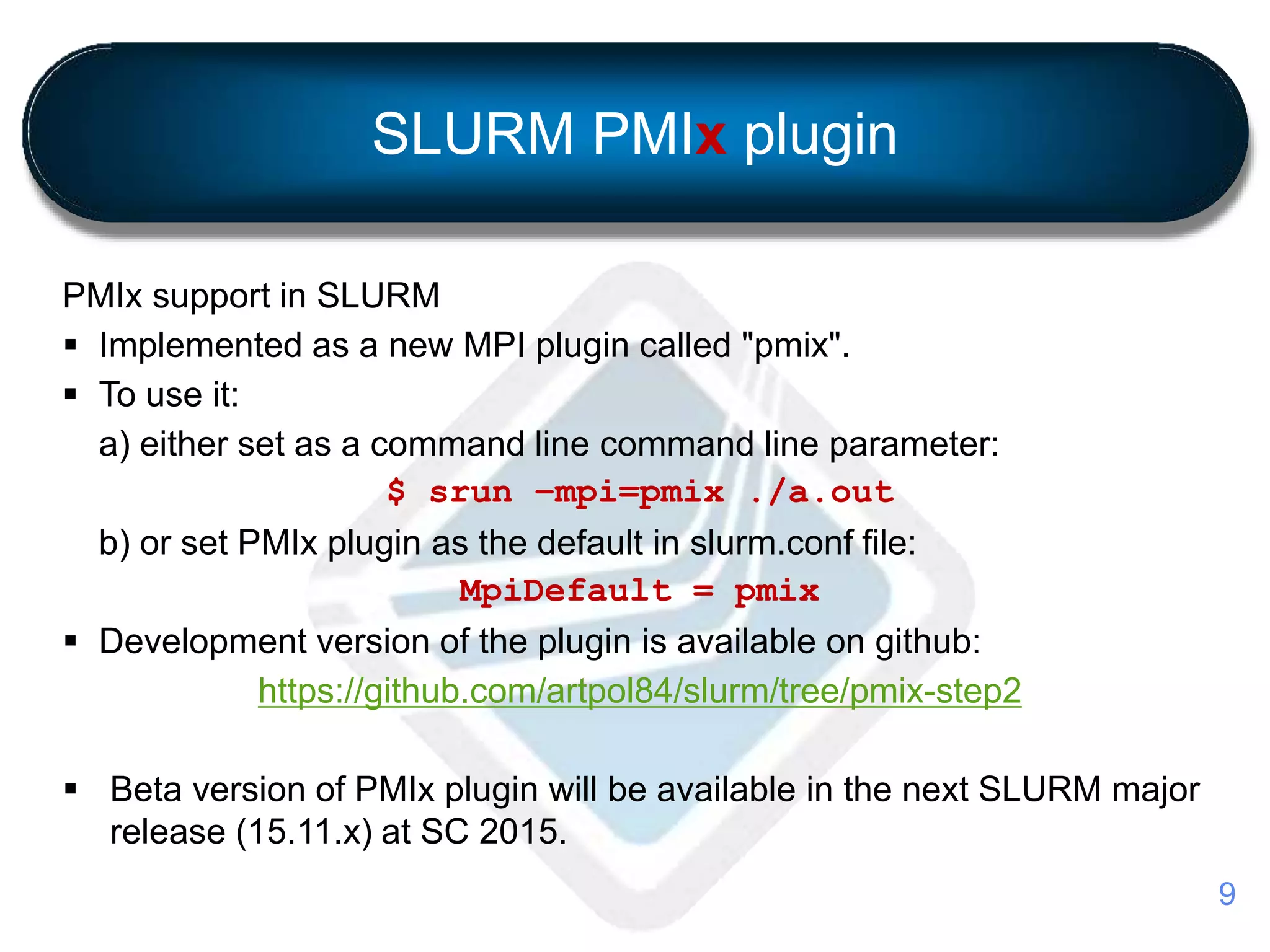 SLURM PMIx plugin
PMIx support in SLURM
 Implemented as a new MPI plugin called "pmix".
 To use it:
a) either set as a command line command line parameter:
$ srun –mpi=pmix ./a.out
b) or set PMIx plugin as the default in slurm.conf file:
MpiDefault = pmix
 Development version of the plugin is available on github:
https://github.com/artpol84/slurm/tree/pmix-step2
 Beta version of PMIx plugin will be available in the next SLURM major
release (15.11.x) at SC 2015.
9
 