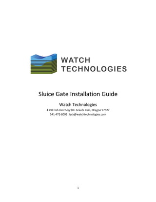  
1	
  
	
  
	
  
	
  
	
  
	
  
	
  
	
  
	
  
	
  
	
  
	
  
	
  
Sluice	
  Gate	
  Installation	
  Guide	
  
Watch	
  Technologies	
  
4330	
  Fish	
  Hatchery	
  Rd.	
  Grants	
  Pass,	
  Oregon	
  97527	
  	
  
541-­‐472-­‐8095	
  	
  Jack@watchtechnologies.com	
  	
  	
  	
  	
  	
  	
  	
  	
  	
  	
  	
  	
  	
  	
  	
  	
  	
  	
  	
  	
  	
  	
  	
  	
  	
  	
  	
  	
  	
  	
  	
  	
  	
  	
  	
  	
  	
  	
  	
  	
  	
  	
  	
  	
  	
  	
  	
  	
  
	
  
	
  
	
  
	
  
	
  
	
  
	
  
	
  
 