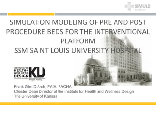 SIMULATION MODELING OF PRE AND POST
PROCEDURE BEDS FOR THE INTERVENTIONAL
PLATFORM
SSM SAINT LOUIS UNIVERSITY HOSPITAL
Frank Zilm,D.Arch, FAIA, FACHA
Chester Dean Director of the Institute for Health and Wellness Design
The University of Kansas
 