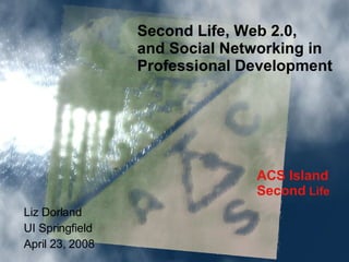 ACS Island Second  Life Second Life, Web 2.0,  and Social Networking in  Professional Development Liz Dorland UI Springfield April 23, 2008 