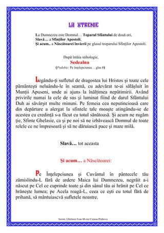 la utrenie
La Dumnezeu este Domnul… Toparul Sfântului de două ori,
Slavă… a Sfinţilor Apostoli,
Şi acum.. a Născătoarei învierii pe glasul troparului Sfinţilor Apostoli.
După întâia stihologie,
Sedealna
(Podobie: Pe înţelepciunea… glas 8)
Legându-ţi sufletul de dragostea lui Hristos şi toate cele
pământeşti neluându-le în seamă, cu adevărat te-ai sălăşluit în
Munţii Apuseni, unde ai ajuns la înălţimea nepătimirii. Având
privirile numai la cele de sus şi luminat fiind de darul Sfântului
Duh ai săvârşit multe minuni. Pe femeia cea neputincioasă care
din depărtare a alergat la sfintele tale moaşte atingându-se de
acestea cu credinţă s-a făcut cu totul sănătoasă. Şi acum ne rugăm
ţie, Sfinte Ghelasie, ca şi pe noi să ne izbăvească Domnul de toate
relele ce ne împresoară şi să ne dăruiască pace şi mare milă.
Slavă… tot aceasta
Şi acum… a Născătoarei:
Pe Înţelepciunea şi Cuvântul în pântecele tău
zămislindu-L fără de ardere Maica lui Dumnezeu, negrăit a-i
născut pe Cel ce cuprinde toate şi din sânul tău ai hrănit pe Cel ce
hrăneşte lumea; pe Acela roagă-L, ceea ce eşti cu totul fără de
prihană, să mântuiascvă sufletele noastre.
Ierom. Ghelasie Ivan M-rea Crasna-Prahova
 