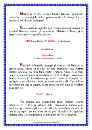 Mărimu-te pe tine Părinte Ierarhe Ghelasie şi cinstim
ostenelile şi nevoinţele tale, povăţuitorule al călugărilor şi
împreună vorbitorule cu îngerii.
Veniţi cetele călugărilor şi a credincioşilor să lăudăm pe
Ierarhul Ghelasie zicând: pe ocrotitorul Mănăstirii Râmeţ şi al
dreptcredincioşilor creştini închinători.
Slavă… a Treimii, Şi acum… a Născătoarei.
După Polieleu,
Sedealna
(Podobie: Pe înţelepciunea… glas 8)
Părăsind tulburările lumeşti şi Crucea lui Hristos pe
umere luând, întreg te-ai adus pe tine Domnului tău, Părinte
Ierarhe Ghelasie. Şi te-ai făcut părtaş Duhului Sfânt, cu a cărui
putere ai adus pe mulţi la adevărata credinţă şi slujire preoţească.
Pentru aceasta în Transilvania pe mulţi preoţi şi călugări i-ai
povăţuit ca un adevărat păstor pe calea desăvârşirii. Cinstindu-te
cu evlavie pe tine te rugăm, nu ne părăsi pe noi, care cu credinţă
ne rugăm ţie.
Slavă… glas 4.
Cu lumina cea neapropiată fiind luminat Ierarhe
Ghelasie, ca o stea ai strălucit întru învăţăturile duhovniceşti
luminând pe credincioşii, care cu sufletele împovărate au venit la
tine şi aşteaptă uşurare întru dureri prin sfintele tale rugăciuni
înălţate către Cel Atotputernic Mântuitorul sufletelor noastre.
Ierom. Ghelasie Ivan M-rea Crasna-Prahova
 