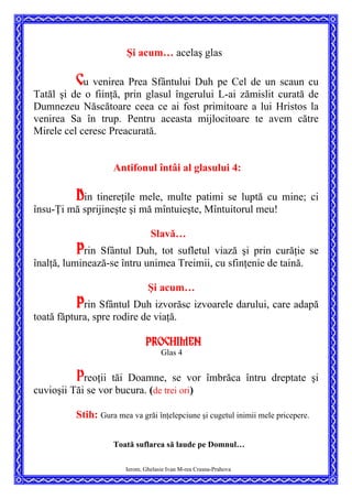 Şi acum… acelaş glas
Cu venirea Prea Sfântului Duh pe Cel de un scaun cu
Tatăl şi de o fiinţă, prin glasul îngerului L-ai zămislit curată de
Dumnezeu Născătoare ceea ce ai fost primitoare a lui Hristos la
venirea Sa în trup. Pentru aceasta mijlocitoare te avem către
Mirele cel ceresc Preacurată.
Antifonul întâi al glasului 4:
Din tinereţile mele, multe patimi se luptă cu mine; ci
însu-Ţi mă sprijineşte şi mă mîntuieşte, Mîntuitorul meu!
Slavă…
Prin Sfântul Duh, tot sufletul viază şi prin curăţie se
înalţă, luminează-se întru unimea Treimii, cu sfinţenie de taină.
Şi acum…
Prin Sfântul Duh izvorăsc izvoarele darului, care adapă
toată făptura, spre rodire de viaţă.
Prochimen
Glas 4
Preoţii tăi Doamne, se vor îmbrăca întru dreptate şi
cuvioşii Tăi se vor bucura. (de trei ori)
Stih: Gura mea va grăi înţelepciune şi cugetul inimii mele pricepere.
Toată suflarea să laude pe Domnul…
Ierom. Ghelasie Ivan M-rea Crasna-Prahova
 