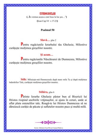 Evanghelia
(”
În vremea aceea a stat Iisus la loc şes…”)
(Ioan Cap.VI v.17-23)
Psalmul 50
Slavă… glas 2
Pentru rugăciunile Ierarhului tău Ghelasie, Milostive
curăţeşte mulţimea greşelilor noastre.
Şi acum…
Pentru rugăciunile Născătoarei de Dumnezeu, Milostive
curăţeşte mulţimea greşelilor noastre.
Stih: Miluieşte-mă Dumnezeule după mare mila Ta şi după mulţimea
îndurărilor Tale, curăţeşte mulţimea greşelilor noastre.
Stihira, glas 6
Părinte Ierarhe Ghelasie păstor bun al Bisericii lui
Hristos risipind uneltirile vrăjmaşilor, ai ajuns în ceruri, unde ai
aflat plata ostenelilor tale. Roagă-te lui Hristos Dumnezeu să ne
dăruiască curăţie de păcate şi sufletelor noastre pace şi multă milă.
Ierom. Ghelasie Ivan M-rea Crasna-Prahova
 