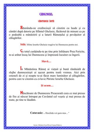 Canonul
Cântarea întîi
Adunându-ne credincioşii să cinstim cu laude şi cu
cântări după datorie pe Sfântul Ghelasie, făcătorul de minuni ca pe
o podoabă a mănăstirii şi a laturii Râmeţului şi povăţuitor al
călugărilor.
Stih: Sfinte Ierarhe Ghelasie roagă-te lui Dumnezeu pentru noi.
Cu totul curăţindu-te pe tine prin înfrânare Prea Fericite,
te-ai arătat locaş lui Dumnezeu şi împreună locuitor cu îngerii.
Slavă…
În Mănăstirea Râmeţ ai vieţuit şi bună rânduială de
slujbe dumnezeieşti ai aşezat pentru toată vremea. Aici prin
osteneli de zi şi noapte te-ai făcut mare luminător al călugărilor,
pentru care te cinstim cu evlavie Părinte Ierarhe Ghelasie.
Şi acum…
Născătoare de Dumnezeu Preacurată ceea ce mai presus
de fire ai născut întrupat pe Cuvântul cel veşnic şi mai presus de
toate, pe tine te lăudăm.
Catavasie: ”
Deschide-voi gura mea…”
Ierom. Ghelasie Ivan M-rea Crasna-Prahova
 