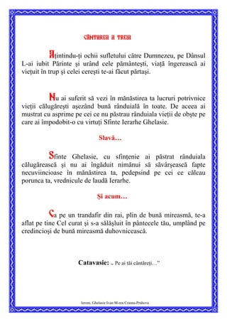 Cântarea a treia
Aţintindu-ţi ochii sufletului către Dumnezeu, pe Dânsul
L-ai iubit Părinte şi urând cele pământeşti, viaţă îngerească ai
vieţuit în trup şi celei cereşti te-ai făcut părtaşi.
Nu ai suferit să vezi în mănăstirea ta lucruri potrivnice
vieţii călugăreşti aşezând bună rânduială în toate. De aceea ai
mustrat cu asprime pe cei ce nu păstrau rânduiala vieţii de obşte pe
care ai împodobit-o cu virtuţi Sfinte Ierarhe Ghelasie.
Slavă…
Sfinte Ghelasie, cu sfinţenie ai păstrat rânduiala
călugărească şi nu ai îngăduit nimănui să săvârşească fapte
necuviincioase în mănăstirea ta, pedepsind pe cei ce călcau
porunca ta, vrednicule de laudă Ierarhe.
Şi acum…
Ca pe un trandafir din rai, plin de bună mireasmă, te-a
aflat pe tine Cel curat şi s-a sălăşluit în pântecele tău, umplând pe
credincioşi de bună mireasmă duhovnicească.
Catavasie: ”
Pe ai tăi cântăreţi…”
Ierom. Ghelasie Ivan M-rea Crasna-Prahova
 