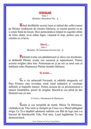 SEDEALNA
Glas 1
(Podobie: Mormântul Tău…)
Urând desfătările acestei lumi şi iubind din suflet numai
pe Hristos vrednicule de cinstire Ghelasie, ai socotit pustiul ca pe
o cetate bună de locuit. Deci petrecându-ţi timpul în cugetări sfinte
de folos obştii, te-ai arătat înger, vieţuind în trup, pentru care te
cinstim cu evlavie.
Slavă…
Glas 3
(Podobie: De frumuseţea fecioriei tale…)
Părăsind avuţia cea pământească şi slava cea trecătoare,
ai dobândit Părinte avuţia cea cerească şi nepieritoare. Pentru
aceasta strigăm către tine: Pomeneşte-ne şi pe noi ca unul care ai
îndrăznit către Dumnezeu Părinte Ierarhe Ghelasie.
Şi acum…
Ca o vie nelucrată Fecioară, ai odrăslit strugurele cel
Prea Frumos care izvorăşte nouă vinul mântuirii şi veseleşte
sufletele şi trupurile tuturor. Pentru aceasta ţie ca pricinuitoarea a
tuturor bunătăţilor, pururi îţi strigăm: Bucură-te cea plină de dar
Domnul este cu tine.
A Crucii, a Născătoarei de Dumnezeu.
Ierom. Ghelasie Ivan M-rea Crasna-Prahova
Curata şi cea neispitită de nuntă, Maica Ta Hristoase,
văzându-te pe Tine mort şi răstignit pe Cruce ca o Maică plângând
striga: Ce Ţi-a răsplătit adunarea iudeilor cea fără de lege care s-a
bucurat de binefacerile Tale, Fiul meu. Laud îngăduinţa Ta cea
dumnezeiască.
 