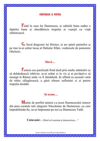 Cântarea a patra
Fiind în casa lui Dumnezeu, ai odrăslit buna rodire a
faptelor bune şi zburdălnicia trupului ai veştejit cu viaţă
sihăstrească.
Cu focul dragostei lui Hristos, ai ars spinii patimilor şi
pe tine te-ai arătat locaş al Duhului Sfânt, vrednicule de pomenire
Ghelasie.
Slavă…
Femeia cea paralizată fiind dusă prin multe mănăstiri ca
să dobândească izbăvire, te-ai arătat ei în vis şi ai povăţuit-o să
meargă la Râmeţ unde va fi tămăduită. Şi aflând ea această vatră
de trăire călugărească, a găsit alinare sufletului ei şi putere
trupului dosădit.
Şi acum…
Mantie de porfiră tainică s-a ţesut Dumnezeului tuturor
din prea curatele tale sângiuiri Născătoare de Dumnezeu, cu care
împodobindu-Se, ne-ai împreunat pe noi cu Dumnezeu Tatăl.
Catavasie: ”
Sfatul cel neurmat şi dumnezeiesc…”
Ierom. Ghelasie Ivan M-rea Crasna-Prahova
 
