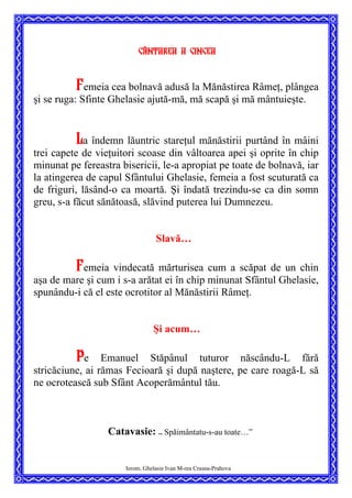 Cântarea a cincea
Femeia cea bolnavă adusă la Mănăstirea Râmeţ, plângea
şi se ruga: Sfinte Ghelasie ajută-mă, mă scapă şi mă mântuieşte.
La îndemn lăuntric stareţul mănăstirii purtând în mâini
trei capete de vieţuitori scoase din vâltoarea apei şi oprite în chip
minunat pe fereastra bisericii, le-a apropiat pe toate de bolnavă, iar
la atingerea de capul Sfântului Ghelasie, femeia a fost scuturată ca
de friguri, lăsând-o ca moartă. Şi îndată trezindu-se ca din somn
greu, s-a făcut sănătoasă, slăvind puterea lui Dumnezeu.
Slavă…
Femeia vindecată mărturisea cum a scăpat de un chin
aşa de mare şi cum i s-a arătat ei în chip minunat Sfântul Ghelasie,
spunându-i că el este ocrotitor al Mănăstirii Râmeţ.
Şi acum…
Pe Emanuel Stăpânul tuturor născându-L fără
stricăciune, ai rămas Fecioară şi după naştere, pe care roagă-L să
ne ocrotească sub Sfânt Acoperământul tău.
Catavasie: ”
Spăimântatu-s-au toate…”
Ierom. Ghelasie Ivan M-rea Crasna-Prahova
 