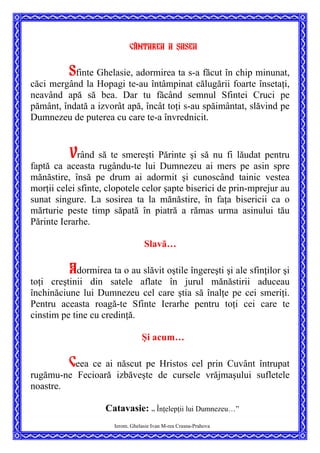 Cântarea a ]asea
Sfinte Ghelasie, adormirea ta s-a făcut în chip minunat,
căci mergând la Hopagi te-au întâmpinat călugării foarte însetaţi,
neavând apă să bea. Dar tu făcând semnul Sfintei Cruci pe
pământ, îndată a izvorât apă, încât toţi s-au spăimântat, slăvind pe
Dumnezeu de puterea cu care te-a învrednicit.
Vrând să te smereşti Părinte şi să nu fi lăudat pentru
faptă ca aceasta rugându-te lui Dumnezeu ai mers pe asin spre
mănăstire, însă pe drum ai adormit şi cunoscând tainic vestea
morţii celei sfinte, clopotele celor şapte biserici de prin-mprejur au
sunat singure. La sosirea ta la mănăstire, în faţa bisericii ca o
mărturie peste timp săpată în piatră a rămas urma asinului tău
Părinte Ierarhe.
Slavă…
Adormirea ta o au slăvit oştile îngereşti şi ale sfinţilor şi
toţi creştinii din satele aflate în jurul mănăstirii aduceau
închinăciune lui Dumnezeu cel care ştia să înalţe pe cei smeriţi.
Pentru aceasta roagă-te Sfinte Ierarhe pentru toţi cei care te
cinstim pe tine cu credinţă.
Şi acum…
Ceea ce ai născut pe Hristos cel prin Cuvânt întrupat
rugămu-ne Fecioară izbăveşte de cursele vrăjmaşului sufletele
noastre.
Ierom. Ghelasie Ivan M-rea Crasna-Prahova
Catavasie: ”
Înţelepţii lui Dumnezeu…”
 