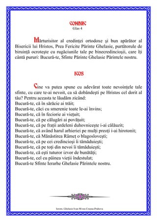 CONDAC
Glas 4
Mărturisitor al credinţei ortodoxe şi bun apărător al
Bisericii lui Hristos, Prea Fericite Părinte Ghelasie, purtătorule de
biruinţă ocroteşte cu rugăciunile tale pe binecredincioşii, care îţi
cântă pururi: Bucură-te, Sfinte Părinte Ghelasie Părintele nostru.
Icos
Cine va putea spune cu adevărat toate nevoinţele tale
sfinte, cu care te-ai nevoit, ca să dobândeşti pe Hristos cel dorit al
tău? Pentru aceasta te lăudăm zicând:
Bucură-te, că în sărăcie ai trăit;
Bucură-te, căci cu smerenie toate le-ai învins;
Bucură-te, că în feciorie ai vieţuit;
Bucură-te, că pe călugări ai povăţuit;
Bucură-te, că pe fraţii ardeleni duhovniceşte i-ai călăuzit;
Bucură-te, că având harul arhieriei pe mulţi preoţi i-ai hirotonit;
Bucură-te, că Mănăstirea Râmeţ o blagosloveşti;
Bucură-te, că pe cei credincioşi îi tămăduieşti;
Bucură-te, că pe toţi din nevoi îi tămăduieşti;
Bucură-te, că eşti tuturor izvor de bunătăţi;
Bucură-te, cel cu pâinea vieţii îndestulat;
Bucură-te Sfinte Ierarhe Ghelasie Părintele nostru.
Ierom. Ghelasie Ivan M-rea Crasna-Prahova
 