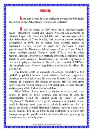 Sinaxar
Întru acestă lună în ziua treizecea pomenirea Sfinţitului
Părintelui nostru Arhiepiscop Ghelasie de la Râmeţ.
A trăit în veacul al XIV-lea şi pe la mijlocul acestui
secol Mănăstirea Râmeţ din Munţii Apuseni era cârmuită de
râvnitorul spre cele sfinte stareţul Ghelasie, care mai apoi a fost
ales Arhiepiscop al Transilvaniei, fost cunoscut dintr-o inscripţie
descoperită în 1978, pe un perete care desparte naosul de
pronaosul Bisericii, în care se poate citi: „Scris-am eu mult
greşitul robul lui Dumnezeu Mihul zugravul de la Crişul Alba în
timpul Arhiepiscopului Ghelasie, anul 1377, 2 iulie în zilele
regelui Ludovic”. Inscripţia e mărturie grăitoare a existenţei unui
Ierarh la acea vreme al Transilvaniei, iar numele zugravului e
cunoscu în părţile Hunedoarei către sfârşitul veacului al XIV-lea
din inscripţia altor Biserici zugrăvite cu măiestrie de Mihul din
Crişul Alb.
Din tradiţia orală se cunoaşte că această mănăstire a fost
prădată şi părăsită în mai multe rânduri, fapt care explică şi
pierderea oricărui fel de act din care s-ar fi putut afla ştiri despre
trecutul ei. Localnicii din Râmeţ au păstrat prin viu grai ştirea
potrivit căreia Sfântul Ghelasie a fost stareţ aici, iar spre sfârşitul
vieţii a ajuns vlădică al românilor ardeleni.
Ierom. Ghelasie Ivan M-rea Crasna-Prahova
Fiind Sfântul foarte smerit şi ducânt o viaţă aspră, s-au
adunat în jurul lui mulţi ucenici, care râvneau la viaţa lui
îmbunătăţită, având pe Sfântul pildă de urmat în viaţa
călugărească. Mănăstirea avea pentru vieţuitorii ei pământ, fâneţe,
unele la distanţe mari, cum era şi cel de la mănăstire. Aici îşi
făceau ascultarea ucenicii Sfântului Ghelasie, îndelednicindu-se cu
cositul fânului. Era un loc lipsit de apă neaflându-se izvoare prin
împrejurimi pentru potolirea setei ucenicilor săi, care găseau prilej
de murmurare şi nemulţumire.
 