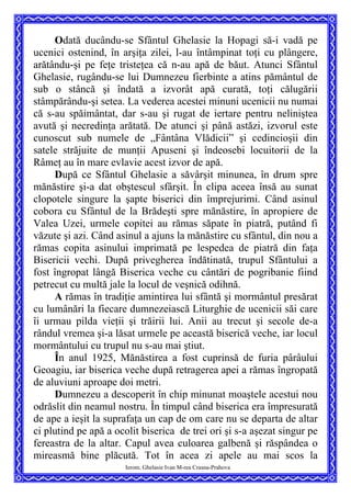 Odată ducându-se Sfântul Ghelasie la Hopagi să-i vadă pe
ucenici ostenind, în arşiţa zilei, l-au întâmpinat toţi cu plângere,
arătându-şi pe feţe tristeţea că n-au apă de băut. Atunci Sfântul
Ghelasie, rugându-se lui Dumnezeu fierbinte a atins pământul de
sub o stâncă şi îndată a izvorât apă curată, toţi călugării
stâmpărându-şi setea. La vederea acestei minuni ucenicii nu numai
că s-au spăimântat, dar s-au şi rugat de iertare pentru neliniştea
avută şi necredinţa arătată. De atunci şi până astăzi, izvorul este
cunoscut sub numele de „Fântâna Vlădicii” şi cedincioşii din
satele străjuite de munţii Apuseni şi îndeosebi locuitorii de la
Râmeţ au în mare evlavie acest izvor de apă.
După ce Sfântul Ghelasie a săvârşit minunea, în drum spre
mănăstire şi-a dat obştescul sfârşit. În clipa aceea însă au sunat
clopotele singure la şapte biserici din împrejurimi. Când asinul
cobora cu Sfântul de la Brădeşti spre mănăstire, în apropiere de
Valea Uzei, urmele copitei au rămas săpate în piatră, putând fi
văzute şi azi. Când asinul a ajuns la mănăstire cu sfântul, din nou a
rămas copita asinului imprimată pe lespedea de piatră din faţa
Bisericii vechi. După privegherea îndătinată, trupul Sfântului a
fost îngropat lângă Biserica veche cu cântări de pogribanie fiind
petrecut cu multă jale la locul de veşnică odihnă.
A rămas în tradiţie amintirea lui sfântă şi mormântul presărat
cu lumânări la fiecare dumnezeiască Liturghie de ucenicii săi care
îi urmau pilda vieţii şi trăirii lui. Anii au trecut şi secole de-a
rândul vremea şi-a lăsat urmele pe această biserică veche, iar locul
mormântului cu trupul nu s-au mai ştiut.
În anul 1925, Mănăstirea a fost cuprinsă de furia pârâului
Geoagiu, iar biserica veche după retragerea apei a rămas îngropată
de aluviuni aproape doi metri.
Ierom. Ghelasie Ivan M-rea Crasna-Prahova
Dumnezeu a descoperit în chip minunat moaştele acestui nou
odrăslit din neamul nostru. În timpul când biserica era împresurată
de ape a ieşit la suprafaţa un cap de om care nu se departa de altar
ci plutind pe apă a ocolit biserica de trei ori şi s-a aşezat singur pe
fereastra de la altar. Capul avea culoarea galbenă şi răspândea o
mireasmă bine plăcută. Tot în acea zi apele au mai scos la
 