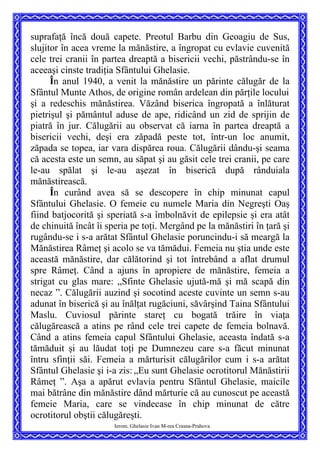 suprafaţă încă două capete. Preotul Barbu din Geoagiu de Sus,
slujitor în acea vreme la mănăstire, a îngropat cu evlavie cuvenită
cele trei cranii în partea dreaptă a bisericii vechi, păstrându-se în
aceeaşi cinste tradiţia Sfântului Ghelasie.
În anul 1940, a venit la mănăstire un părinte călugăr de la
Sfântul Munte Athos, de origine român ardelean din părţile locului
şi a redeschis mănăstirea. Văzând biserica îngropată a înlăturat
pietrişul şi pământul aduse de ape, ridicând un zid de sprijin de
piatră în jur. Călugării au observat că iarna în partea dreaptă a
bisericii vechi, deşi era zăpadă peste tot, într-un loc anumit,
zăpada se topea, iar vara dispărea roua. Călugării dându-şi seama
că acesta este un semn, au săpat şi au găsit cele trei cranii, pe care
le-au spălat şi le-au aşezat în biserică după rânduiala
mănăstirească.
Ierom. Ghelasie Ivan M-rea Crasna-Prahova
În curând avea să se descopere în chip minunat capul
Sfântului Ghelasie. O femeie cu numele Maria din Negreşti Oaş
fiind batjocorită şi speriată s-a îmbolnăvit de epilepsie şi era atât
de chinuită încât îi speria pe toţi. Mergând pe la mănăstiri în ţară şi
rugându-se i s-a arătat Sfântul Ghelasie poruncindu-i să meargă la
Mănăstirea Râmeţ şi acolo se va tămădui. Femeia nu ştia unde este
această mănăstire, dar călătorind şi tot întrebând a aflat drumul
spre Râmeţ. Când a ajuns în apropiere de mănăstire, femeia a
strigat cu glas mare: „Sfinte Ghelasie ujută-mă şi mă scapă din
necaz ”. Călugării auzind şi socotind aceste cuvinte un semn s-au
adunat în biserică şi au înălţat rugăciuni, săvârşind Taina Sfântului
Maslu. Cuviosul părinte stareţ cu bogată trăire în viaţa
călugărească a atins pe rând cele trei capete de femeia bolnavă.
Când a atins femeia capul Sfântului Ghelasie, aceasta îndată s-a
tămăduit şi au lăudat toţi pe Dumnezeu care s-a făcut minunat
întru sfinţii săi. Femeia a mărturisit călugărilor cum i s-a arătat
Sfântul Ghelasie şi i-a zis: „Eu sunt Ghelasie ocrotitorul Mănăstirii
Râmeţ ”. Aşa a apărut evlavia pentru Sfântul Ghelasie, maicile
mai bătrâne din mănăstire dând mărturie că au cunoscut pe această
femeie Maria, care se vindecase în chip minunat de către
ocrotitorul obştii călugăreşti.
 