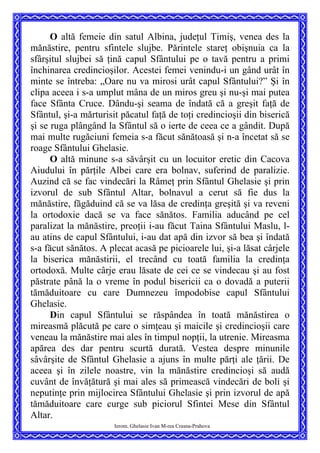 O altă femeie din satul Albina, judeţul Timiş, venea des la
mănăstire, pentru sfintele slujbe. Părintele stareţ obişnuia ca la
sfârşitul slujbei să ţină capul Sfântului pe o tavă pentru a primi
închinarea credincioşilor. Acestei femei venindu-i un gând urât în
minte se întreba: „Oare nu va mirosi urât capul Sfântului?” Şi în
clipa aceea i s-a umplut mâna de un miros greu şi nu-şi mai putea
face Sfânta Cruce. Dându-şi seama de îndată că a greşit faţă de
Sfântul, şi-a mărturisit păcatul faţă de toţi credincioşii din biserică
şi se ruga plângând la Sfântul să o ierte de ceea ce a gândit. După
mai multe rugăciuni femeia s-a făcut sănătoasă şi n-a încetat să se
roage Sfântului Ghelasie.
O altă minune s-a săvârşit cu un locuitor eretic din Cacova
Aiudului în părţile Albei care era bolnav, suferind de paralizie.
Auzind că se fac vindecări la Râmeţ prin Sfântul Ghelasie şi prin
izvorul de sub Sfântul Altar, bolnavul a cerut să fie dus la
mănăstire, făgăduind că se va lăsa de credinţa greşită şi va reveni
la ortodoxie dacă se va face sănătos. Familia aducând pe cel
paralizat la mănăstire, preoţii i-au făcut Taina Sfântului Maslu, l-
au atins de capul Sfântului, i-au dat apă din izvor să bea şi îndată
s-a făcut sănătos. A plecat acasă pe picioarele lui, şi-a lăsat cârjele
la biserica mănăstirii, el trecând cu toată familia la credinţa
ortodoxă. Multe cârje erau lăsate de cei ce se vindecau şi au fost
păstrate până la o vreme în podul bisericii ca o dovadă a puterii
tămăduitoare cu care Dumnezeu împodobise capul Sfântului
Ghelasie.
Ierom. Ghelasie Ivan M-rea Crasna-Prahova
Din capul Sfântului se răspândea în toată mănăstirea o
mireasmă plăcută pe care o simţeau şi maicile şi credincioşii care
veneau la mănăstire mai ales în timpul nopţii, la utrenie. Mireasma
apărea des dar pentru scurtă durată. Vestea despre minunile
sâvârşite de Sfântul Ghelasie a ajuns în multe părţi ale ţării. De
aceea şi în zilele noastre, vin la mănăstire credincioşi să audă
cuvânt de învăţătură şi mai ales să primească vindecări de boli şi
neputinţe prin mijlocirea Sfântului Ghelasie şi prin izvorul de apă
tămăduitoare care curge sub piciorul Sfintei Mese din Sfântul
Altar.
 