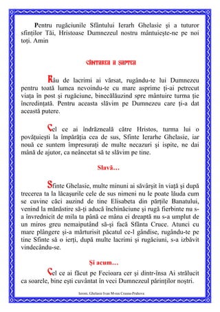 Pentru rugăciunile Sfântului Ierarh Ghelasie şi a tuturor
sfinţilor Tăi, Hristoase Dumnezeul nostru mântuieşte-ne pe noi
toţi. Amin
Cântarea a ]aptea
Râu de lacrimi ai vărsat, rugându-te lui Dumnezeu
pentru toată lumea nevoindu-te cu mare asprime ţi-ai petrecut
viaţa în post şi rugăciune, binecălăuzind spre mântuire turma ţie
încredinţată. Pentru aceasta slăvim pe Dumnezeu care ţi-a dat
această putere.
Cel ce ai îndrăzneală către Hristos, turma lui o
povăţuieşti la împărăţia cea de sus, Sfinte Ierarhe Ghelasie, iar
nouă ce suntem împresuraţi de multe necazuri şi ispite, ne dai
mână de ajutor, ca neâncetat să te slăvim pe tine.
Slavă…
Sfinte Ghelasie, multe minuni ai săvârşit în viaţă şi după
trecerea ta la lăcaşurile cele de sus nimeni nu le poate lăuda cum
se cuvine căci auzind de tine Elisabeta din părţile Banatului,
venind la mănăstire să-ţi aducă închinăciune şi rugă fierbinte nu s-
a învrednicit de mila ta până ce mâna ei dreaptă nu s-a umplut de
un miros greu nemaiputând să-şi facă Sfânta Cruce. Atunci cu
mare plângere şi-a mărturisit păcatul ce-l gândise, rugându-te pe
tine Sfinte să o ierţi, după multe lacrimi şi rugăciuni, s-a izbăvit
vindecându-se.
Şi acum…
Ierom. Ghelasie Ivan M-rea Crasna-Prahova
Cel ce ai făcut pe Fecioara cer şi dintr-însa Ai strălucit
ca soarele, bine eşti cuvântat în veci Dumnezeul părinţilor noştri.
 