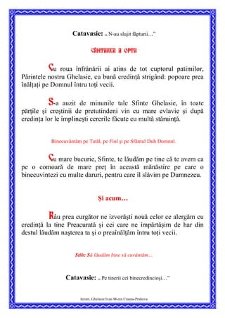 Catavasie: ”
N-au slujit făpturii…”
Cântarea a opta
Cu roua înfrânării ai atins de tot cuptorul patimilor,
Părintele nostru Ghelasie, cu bună credinţă strigând: popoare prea
înălţaţi pe Domnul întru toţi vecii.
S-a auzit de minunile tale Sfinte Ghelasie, în toate
părţile şi creştinii de pretutindeni vin cu mare evlavie şi după
credinţa lor le împlineşti cererile făcute cu multă stăruinţă.
Binecuvântăm pe Tatăl, pe Fiul şi pe Sfântul Duh Domnul.
Cu mare bucurie, Sfinte, te lăudăm pe tine că te avem ca
pe o comoară de mare preţ în această mănăstire pe care o
binecuvintezi cu multe daruri, pentru care îl slăvim pe Dumnezeu.
Şi acum…
Râu prea curgător ne izvorăşti nouă celor ce alergăm cu
credinţă la tine Preacurată şi cei care ne împărtăşim de har din
destul lăudăm naşterea ta şi o preaînălţăm întru toţi vecii.
Stih: Să lăudăm bine să cuvântăm…
Catavasie: ”
Pe tinerii cei binecredincioşi…”
Ierom. Ghelasie Ivan M-rea Crasna-Prahova
 