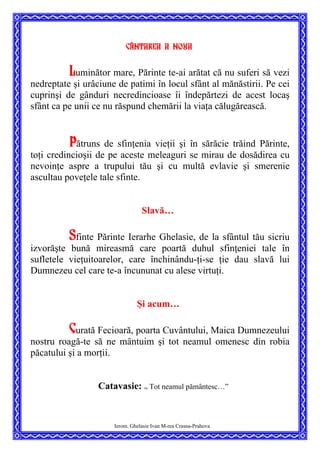 Cântarea a noua
Luminător mare, Părinte te-ai arătat că nu suferi să vezi
nedreptate şi urâciune de patimi în locul sfânt al mănăstirii. Pe cei
cuprinşi de gânduri necredincioase îi îndepărtezi de acest locaş
sfânt ca pe unii ce nu răspund chemării la viaţa călugărească.
Pătruns de sfinţenia vieţii şi în sărăcie trăind Părinte,
toţi credincioşii de pe aceste meleaguri se mirau de dosădirea cu
nevoinţe aspre a trupului tău şi cu multă evlavie şi smerenie
ascultau poveţele tale sfinte.
Slavă…
Sfinte Părinte Ierarhe Ghelasie, de la sfântul tău sicriu
izvorăşte bună mireasmă care poartă duhul sfinţeniei tale în
sufletele vieţuitoarelor, care închinându-ţi-se ţie dau slavă lui
Dumnezeu cel care te-a încununat cu alese virtuţi.
Şi acum…
Curată Fecioară, poarta Cuvântului, Maica Dumnezeului
nostru roagă-te să ne mântuim şi tot neamul omenesc din robia
păcatului şi a morţii.
Catavasie: ”
Tot neamul pământesc…”
Ierom. Ghelasie Ivan M-rea Crasna-Prahova
 