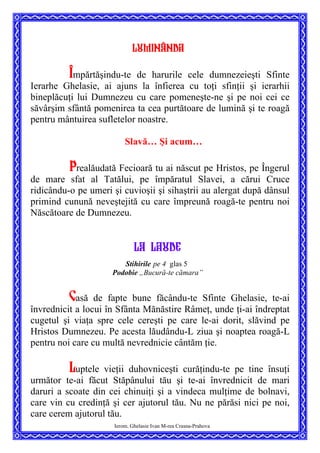 Luminânda
Împărtăşindu-te de harurile cele dumnezeieşti Sfinte
Ierarhe Ghelasie, ai ajuns la înfierea cu toţi sfinţii şi ierarhii
bineplăcuţi lui Dumnezeu cu care pomeneşte-ne şi pe noi cei ce
săvârşim sfântă pomenirea ta cea purtătoare de lumină şi te roagă
pentru mântuirea sufletelor noastre.
Slavă… Şi acum…
Prealăudată Fecioară tu ai născut pe Hristos, pe Îngerul
de mare sfat al Tatălui, pe împăratul Slavei, a cărui Cruce
ridicându-o pe umeri şi cuvioşii şi sihaştrii au alergat după dânsul
primind cunună neveştejită cu care împreună roagă-te pentru noi
Născătoare de Dumnezeu.
LA laude
Stihirile pe 4 glas 5
Podobie „Bucură-te cămara”
Casă de fapte bune făcându-te Sfinte Ghelasie, te-ai
învrednicit a locui în Sfânta Mănăstire Râmeţ, unde ţi-ai îndreptat
cugetul şi viaţa spre cele cereşti pe care le-ai dorit, slăvind pe
Hristos Dumnezeu. Pe acesta lăudându-L ziua şi noaptea roagă-L
pentru noi care cu multă nevrednicie cântăm ţie.
Ierom. Ghelasie Ivan M-rea Crasna-Prahova
Luptele vieţii duhovniceşti curăţindu-te pe tine însuţi
următor te-ai făcut Stăpânului tău şi te-ai învrednicit de mari
daruri a scoate din cei chinuiţi şi a vindeca mulţime de bolnavi,
care vin cu credinţă şi cer ajutorul tău. Nu ne părăsi nici pe noi,
care cerem ajutorul tău.
 