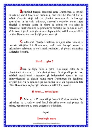 Aprinzând flacăra dragostei către Dumnezeu, ai primit
în schimb darul facerii de minuni şi prin sfârşitul tău cel bun ai
arătat sfinţenia vieţii tale pe pământ: minunea de la Hopagi,
adormirea ta în chip minunat, sunetul clopotelor celor şapte
biserici şi urmele lăsate în piatră de asinul ce te-a adus la
mănăstire, sunt vrednice de pomenirea numelui tău şi cum ai dorit
să fii smerit şi că nu-ţi ştie nimeni faptele tale, astfel te-a proslăvit
pe tine Dumnezeu care înalţă pe cei smeriţi.
Cu adevărat, Părinte Ghelasie, ai ajuns întru veselia şi
bucuria sfinţilor lui Dumnezeu, unde este locaşul celor ce
prăznuiesc neîncetat pe cel smerit rugându-L şi pentru mântuirea
sufletelor noastre.
Slavă… glas 5
Scară de fapte bune şi pildă te-ai arătat celor de pe
pământ că ai vieţuit cu adevărat şi te-ai făcut pildă pentru toţi
arătând nemăsurată smerenie şi îndemnând turma ta cea
duhovnicească cu aleasă râvnă către Dumnezeu cu deadinsul
strigăm ţie: Nu ne uita nici pe noi turma ta, ci cu rugăciunile tale
către Dumnezeu mijloceşte mântuirea sufletelor noastre.
Şi acum… acelaşi glas
Pe Maria cea Preacurată şi Preasfântă să o lăudăm căci
printrînsa ne izvorăşte nouă harul darurilor celor mai presus de
minte, pentru care cu bună cucernicie o lăudăm.
Apoi,
Ierom. Ghelasie Ivan M-rea Crasna-Prahova
Doxologia mare
 