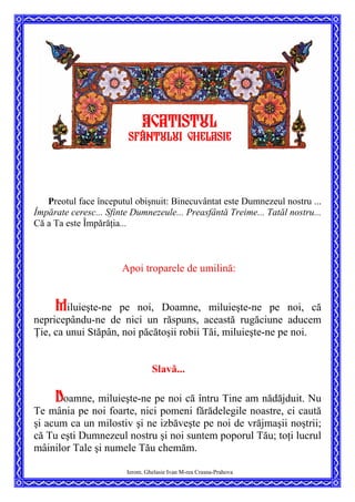 Ierom. Ghelasie Ivan M-rea Crasna-Prahova
Preotul face începutul obişnuit: Binecuvântat este Dumnezeul nostru ...
Împărate ceresc... Sfinte Dumnezeule... Preasfântă Treime... Tatăl nostru...
Că a Ta este Împărăţia...

Apoi troparele de umilină:
Miluieşte-ne pe noi, Doamne, miluieşte-ne pe noi, că
nepricepându-ne de nici un răspuns, această rugăciune aducem
Ţie, ca unui Stăpân, noi păcătoşii robii Tăi, miluieşte-ne pe noi.
Slavă...
Doamne, miluieşte-ne pe noi că întru Tine am nădăjduit. Nu
Te mânia pe noi foarte, nici pomeni fărădelegile noastre, ci caută
şi acum ca un milostiv şi ne izbăveşte pe noi de vrăjmaşii noştrii;
că Tu eşti Dumnezeul nostru şi noi suntem poporul Tău; toţi lucrul
mâinilor Tale şi numele Tău chemăm.
AcatistUL
SFâNTULUI ghelasie
 