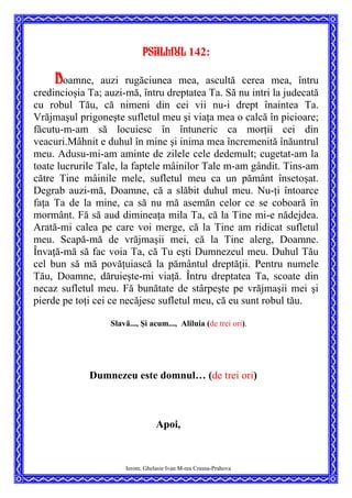 Psalmul 142:
Doamne, auzi rugăciunea mea, ascultă cerea mea, întru
credincioşia Ta; auzi-mă, întru dreptatea Ta. Să nu intri la judecată
cu robul Tău, că nimeni din cei vii nu-i drept înaintea Ta.
Vrăjmaşul prigoneşte sufletul meu şi viaţa mea o calcă în picioare;
făcutu-m-am să locuiesc în întuneric ca morţii cei din
veacuri.Mâhnit e duhul în mine şi inima mea încremenită înăuntrul
meu. Adusu-mi-am aminte de zilele cele dedemult; cugetat-am la
toate lucrurile Tale, la faptele mâinilor Tale m-am gândit. Tins-am
către Tine mâinile mele, sufletul meu ca un pământ însetoşat.
Degrab auzi-mă, Doamne, că a slăbit duhul meu. Nu-ţi întoarce
faţa Ta de la mine, ca să nu mă asemăn celor ce se coboară în
mormânt. Fă să aud dimineaţa mila Ta, că la Tine mi-e nădejdea.
Arată-mi calea pe care voi merge, că la Tine am ridicat sufletul
meu. Scapă-mă de vrăjmaşii mei, că la Tine alerg, Doamne.
Învaţă-mă să fac voia Ta, că Tu eşti Dumnezeul meu. Duhul Tău
cel bun să mă povăţuiască la pământul dreptăţii. Pentru numele
Tău, Doamne, dăruieşte-mi viaţă. Întru dreptatea Ta, scoate din
necaz sufletul meu. Fă bunătate de stârpeşte pe vrăjmaşii mei şi
pierde pe toţi cei ce necăjesc sufletul meu, că eu sunt robul tău.
Slavă..., Şi acum..., Aliluia (de trei ori).
Dumnezeu este domnul… (de trei ori)
Apoi,
Ierom. Ghelasie Ivan M-rea Crasna-Prahova
 