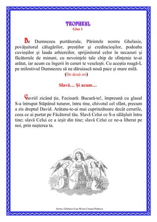 Troparul
Glas 1
De Dumnezeu purtătorule, Părintele nostru Ghelasie,
povăţuitorul călugărilor, preoţilor şi credincioşilor, podoaba
cuvioşilor şi lauda arhiereilor, sprijinitorul celor în necazuri şi
făcătorule de minuni, cu nevoinţele tale chip de sfinţenie te-ai
arătat, iar acum cu îngerii în ceruri te veseleşti. Cu aceştia roagă-L
pe milostivul Dumnezeu să ne dăruiască nouă pace şi mare milă.
(De două ori)
Slavă… Şi acum…
Gavriil zicând ţie, Fecioară: Bucură-te!, împreună cu glasul
S-a întrupat Stăpânul tuturor, întru tine, chivotul cel sfânt, precum
a zis dreptul David. Arătatu-te-ai mai cuprinzătoare decât cerurile,
ceea ce ai purtat pe Făcătorul tău. Slavă Celui ce S-a sălăşluit întru
tine; slavă Celui ce a ieşit din tine; slavă Celui ce ne-a liberat pe
noi, prin naşterea ta.
Ierom. Ghelasie Ivan M-rea Crasna-Prahova
 