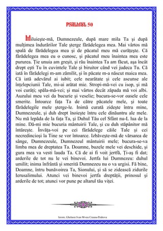 Psalmul 50
Miluieşte-mă, Dumnezeule, după mare mila Ta şi după
mulţimea îndurărilor Tale şterge fărădelegea mea. Mai vârtos mă
spală de fărădelegea mea şi de păcatul meu mă curăţeşte. Că
fărădelegea mea eu o cunosc, şi păcatul meu înaintea mea este
pururea. Ţie unuia am greşit, şi rău înaintea Ta am făcut, aşa încât
drept eşti Tu în cuvintele Tale şi biruitor când vei judeca Tu. Că
iată în fărădelegi m-am zămilit, şi în păcate m-a născut maica mea.
Că iată adevărul ai iubit; cele nearătate şi cele ascunse ale
înţelepciunii Tale, mi-ai arătat mie. Stropi-mă-vei cu isop, şi mă
voi curăţi; spăla-mă-vei; şi mai vârtos decât zăpada mă voi albi.
Auzului meu vei da bucurie şi veselie; bucura-se-vor oasele cele
smerite. Întoarce faţa Ta de către păcatele mele, şi toate
fărădelegile mele şterge-le. Inimă curată zideşte întru mine,
Dumnezeule, şi duh drept înoieşte întru cele dinăuntru ale mele.
Nu mă lepăda de la faţa Ta, şi Duhul Tău cel Sfânt nu-L lua de la
mine. Dă-mi mie bucuria mântuirii Tale, şi cu duh stăpânitor mă
întăreşte. Învăţa-voi pe cei fărădelege căile Tale şi cei
necredincioşi la Tine se vor întoarce. Izbăveşte-mă de vărsarea de
sânge, Dumnezeule, Dumnezeul mântuirii mele; bucura-se-va
limba mea de dreptatea Ta. Doamne, buzele mele vei deschide, şi
gura mea va vesti lauda Ta. Că de ai fi voit jertfă, Ţi-aş fi dat;
arderile de tot nu le vei binevoi. Jertfa lui Dumnezeu: duhul
umilit; inima înfrântă şi smerită Dumnezeu nu o va urgisi. Fă bine,
Doamne, întru bunăvoirea Ta, Sionului, şi să se zidească zidurile
Ierusalimului. Atunci vei binevoi jertfa dreptăţii, prinosul şi
arderile de tot; atunci vor pune pe altarul tău viţei.
Ierom. Ghelasie Ivan M-rea Crasna-Prahova
 