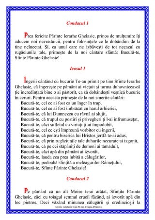Condacul 1
Prea fericite Părinte Ierarhe Ghelasie, prinos de mulţumire îţi
aducem noi nevrednicii, pentru folosinţele ce le dobândim de la
tine neîncetat. Şi, ca unul care ne izbăveşti de tot necazul cu
rugăciunile tale, primeşte de la noi cântare sfântă: Bucură-te,
Sfinte Părinte Ghelasie!
Icosul 1
Îngerii cântând cu bucurie Te-au primit pe tine Sfinte Ierarhe
Ghelasie, că îngereşte pe pământ ai vieţuit şi turma duhovnicească
ţie încredinţată bine o ai păstorit, ca să dobândeşti veşnică bucurie
în ceruri. Pentru aceasta primeşte de la noi smerite cântări:
Bucură-te, cel ce ai fost ca un înger în trup,
Bucură-te, cel ce ai fost îmbrăcat cu harul arhieriei,
Bucură-te, că lui Dumnezeu cu râvnă ai slujit,
Bucură-te, că trupul cu postiri şi privegheri ţi l-ai înfrumuseţat,
Bucură-te, căci sufletul cu virtuţi ţi-ai împodobit,
Bucură-te, cel ce eşti împreună vorbitor cu îngerii,
Bucură-te, că pentru biserica lui Hristos jertfă te-ai adus,
Bucură-te, că prin rugăciunile tale duhurile necurate ai izgonit,
Bucură-te, că pe cei stăpâniţi de demoni ai tămăduit,
Bucură-te, căci apă din pământ ai izvorât,
Bucură-te, lauda cea prea iubită a călugărilor,
Bucură-te, podoabă sfinţită a meleagurilor Râmeţului,
Bucură-te, Sfinte Părinte Ghelasie!
Condacul 2
Ierom. Ghelasie Ivan M-rea Crasna-Prahova
Pe pământ ca un alt Moise te-ai arătat, Sfinţite Părinte
Ghelasie, căci cu toiagul semnul crucii făcând, ai izvorât apă din
loc pietros. Deci văzând minunea călugării şi credincioşii la
 