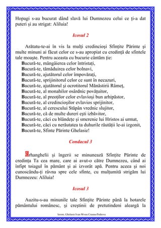 Hopagi s-au bucurat dând slavă lui Dumnezeu celui ce ţi-a dat
puteri şi au strigat: Aliluia!
Icosul 2
Arătatu-te-ai în vis la mulţi credincioşi Sfinţite Părinte şi
multe minuni ai făcut celor ce s-au apropiat cu credinţă de sfintele
tale moaşte. Pentru aceasta cu bucurie cântăm ţie:
Bucură-te, mângâierea celor întristaţi,
Bucură-te, tămăduirea celor bolnavi,
Bucură-te, ajutătorul celor împovăraţi,
Bucură-te, sprijinitorul celor ce sunt în necazuri,
Bucură-te, ajutătorul şi ocrotitorul Mănăstirii Râmeţ,
Bucură-te, al monahilor osârdnic povăţuitor,
Bucură-te, al preoţilor celor evlavioşi bun arhipăstor,
Bucură-te, al credincioşilor evlavios sprijinitor,
Bucură-te, al cerescului Stăpân vrednic slujitor,
Bucură-te, că de multe dureri eşti izbăvitor,
Bucură-te, căci cu blândeţe şi smerenie lui Hristos ai urmat,
Bucură-te, căci cu nerăutatea ta duhurile răutăţii le-ai izgonit,
Bucură-te, Sfinte Părinte Ghelasie!
Condacul 3
Arhanghelii şi îngerii se minunează Sfinţite Părinte de
credinţa Ta cea mare, care ai avut-o către Dumnezeu, când ai
înfipt toiagul în pământ şi ai izvorât apă. Pentru aceea şi noi
cunoscându-ţi râvna spre cele sfinte, cu mulţumită strigăm lui
Dumnezeu: Aliluia!
Icosul 3
Ierom. Ghelasie Ivan M-rea Crasna-Prahova
Auzitu-s-au minunile tale Sfinţite Părinte până la hotarele
pământului românesc, şi creştinii de pretutindeni aleargă la
 