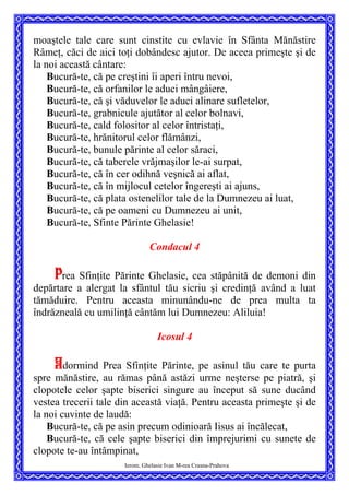 moaştele tale care sunt cinstite cu evlavie în Sfânta Mănăstire
Râmeţ, căci de aici toţi dobândesc ajutor. De aceea primeşte şi de
la noi această cântare:
Bucură-te, că pe creştini îi aperi întru nevoi,
Bucură-te, că orfanilor le aduci mângâiere,
Bucură-te, că şi văduvelor le aduci alinare sufletelor,
Bucură-te, grabnicule ajutător al celor bolnavi,
Bucură-te, cald folositor al celor întristaţi,
Bucură-te, hrănitorul celor flămânzi,
Bucură-te, bunule părinte al celor săraci,
Bucură-te, că taberele vrăjmaşilor le-ai surpat,
Bucură-te, că în cer odihnă veşnică ai aflat,
Bucură-te, că în mijlocul cetelor îngereşti ai ajuns,
Bucură-te, că plata ostenelilor tale de la Dumnezeu ai luat,
Bucură-te, că pe oameni cu Dumnezeu ai unit,
Bucură-te, Sfinte Părinte Ghelasie!
Condacul 4
Prea Sfinţite Părinte Ghelasie, cea stăpânită de demoni din
depărtare a alergat la sfântul tău sicriu şi credinţă având a luat
tămăduire. Pentru aceasta minunându-ne de prea multa ta
îndrăzneală cu umilinţă cântăm lui Dumnezeu: Aliluia!
Icosul 4
Adormind Prea Sfinţite Părinte, pe asinul tău care te purta
spre mănăstire, au rămas până astăzi urme neşterse pe piatră, şi
clopotele celor şapte biserici singure au început să sune ducând
vestea trecerii tale din această viaţă. Pentru aceasta primeşte şi de
la noi cuvinte de laudă:
Bucură-te, că pe asin precum odinioară Iisus ai încălecat,
Ierom. Ghelasie Ivan M-rea Crasna-Prahova
Bucură-te, că cele şapte biserici din împrejurimi cu sunete de
clopote te-au întâmpinat,
 