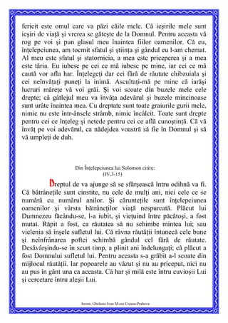 fericit este omul care va păzi căile mele. Că ieşirile mele sunt
ieşiri de viaţă şi vrerea se găteşte de la Domnul. Pentru aceasta vă
rog pe voi şi pun glasul meu înaintea fiilor oamenilor. Că eu,
înţelepciunea, am tocmit sfatul şi ştiinţa şi gândul eu l-am chemat.
Al meu este sfatul şi statornicia, a mea este priceperea şi a mea
este tăria. Eu iubesc pe cei ce mă iubesc pe mine, iar cei ce mă
caută vor afla har. Înţelegeţi dar cei fără de răutate chibzuiala şi
cei neînvăţaţi puneţi la inimă. Ascultaţi-mă pe mine că iarăşi
lucruri măreţe vă voi grăi. Şi voi scoate din buzele mele cele
drepte; că gâtlejul meu va învăţa adevărul şi buzele mincinoase
sunt urâte înaintea mea. Cu dreptate sunt toate graiurile gurii mele,
nimic nu este într-ânsele strâmb, nimic încâlcit. Toate sunt drepte
pentru cei ce înţeleg şi netede pentru cei ce află cunoştinţă. Că vă
învăţ pe voi adevărul, ca nădejdea voastră să fie în Domnul şi să
vă umpleţi de duh.
Din Înţelepciunea lui Solomon citire:
(IV,3-15)
Dreptul de va ajunge să se sfârşească întru odihnă va fi.
Că bătrâneţile sunt cinstite, nu cele de mulţi ani, nici cele ce se
numără cu numărul anilor. Şi cărunteţile sunt înţelepciunea
oamenilor şi vârsta bătrâneţilor viaţă nespurcată. Plăcut lui
Dumnezeu făcându-se, l-a iubit, şi vieţuind între păcătoşi, a fost
mutat. Răpit a fost, ca răutatea să nu schimbe mintea lui; sau
viclenia să înşele sufletul lui. Că râvna răutăţii întunecă cele bune
şi neînfrânarea poftei schimbă gândul cel fără de răutate.
Desăvârşindu-se în scurt timp, a plinit ani îndelungaţi; că plăcut a
fost Domnului sufletul lui. Pentru aceasta s-a grăbit a-l scoate din
mijlocul răutăţii. Iar popoarele au văzut şi nu au priceput, nici nu
au pus în gânt una ca aceasta. Că har şi milă este întru cuvioşii Lui
şi cercetare întru aleşii Lui.
Ierom. Ghelasie Ivan M-rea Crasna-Prahova
 