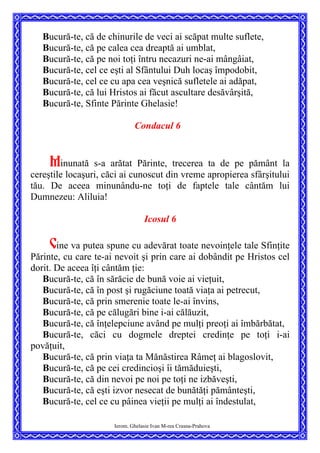 Bucură-te, că de chinurile de veci ai scăpat multe suflete,
Bucură-te, că pe calea cea dreaptă ai umblat,
Bucură-te, că pe noi toţi întru necazuri ne-ai mângâiat,
Bucură-te, cel ce eşti al Sfântului Duh locaş împodobit,
Bucură-te, cel ce cu apa cea veşnică sufletele ai adăpat,
Bucură-te, că lui Hristos ai făcut ascultare desăvârşită,
Bucură-te, Sfinte Părinte Ghelasie!
Condacul 6
Minunată s-a arătat Părinte, trecerea ta de pe pământ la
cereştile locaşuri, căci ai cunoscut din vreme apropierea sfârşitului
tău. De aceea minunându-ne toţi de faptele tale cântăm lui
Dumnezeu: Aliluia!
Icosul 6
Cine va putea spune cu adevărat toate nevoinţele tale Sfinţite
Părinte, cu care te-ai nevoit şi prin care ai dobândit pe Hristos cel
dorit. De aceea îţi cântăm ţie:
Bucură-te, că în sărăcie de bună voie ai vieţuit,
Bucură-te, că în post şi rugăciune toată viaţa ai petrecut,
Bucură-te, că prin smerenie toate le-ai învins,
Bucură-te, că pe călugări bine i-ai călăuzit,
Bucură-te, că înţelepciune având pe mulţi preoţi ai îmbărbătat,
Bucură-te, căci cu dogmele dreptei credinţe pe toţi i-ai
povăţuit,
Bucură-te, că prin viaţa ta Mănăstirea Râmeţ ai blagoslovit,
Bucură-te, că pe cei credincioşi îi tămăduieşti,
Bucură-te, că din nevoi pe noi pe toţi ne izbăveşti,
Bucură-te, că eşti izvor nesecat de bunătăţi pământeşti,
Ierom. Ghelasie Ivan M-rea Crasna-Prahova
Bucură-te, cel ce cu pâinea vieţii pe mulţi ai îndestulat,
 