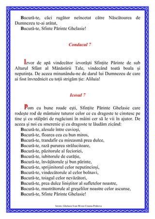 Bucură-te, căci rugător neîncetat către Născătoarea de
Dumnezeu te-ai arătat,
Bucură-te, Sfinte Părinte Ghelasie!
Condacul 7
Izvor de apă vindecător izvorăşti Sfinţite Părinte de sub
Altarul Sfânt al Mănăstirii Tale, vindecând toată boala şi
neputinţa. De aceea minunându-ne de darul lui Dumnezeu de care
ai fost învrednicit cu toţii strigăm ţie: Aliluia!
Icosul 7
Pom cu bune roade eşti, Sfinţite Părinte Ghelasie care
rodeşte rod de mântuire tuturor celor ce cu dragoste te cinstesc pe
tine şi cu stâlpări de rugăciuni în mâini cer să le vii în ajutor. De
aceea şi noi cu smerenie şi cu dragoste te lăudăm zicând:
Bucură-te, alesule între cuvioşi,
Bucură-te, floarea cea cu bun miros,
Bucură-te, trandafir cu mireasmă prea dulce,
Bucură-te, rază pururea strălucitoare,
Bucură-te, păzitorule al fecioriei,
Bucură-te, iubitorule de curăţie,
Bucură-te, învăţătorule şi bun părinte,
Bucură-te, sprijinitorul celor neputincioşi,
Bucură-te, vindecătorule al celor bolnavi,
Bucură-te, toiagul celor nevăzători,
Bucură-te, prea dulce liniştitor al sufletelor noastre,
Bucură-te, mustrătorule al greşelilor noastre celor ascunse,
Bucură-te, Sfinte Părinte Ghelasie!
Ierom. Ghelasie Ivan M-rea Crasna-Prahova
 
