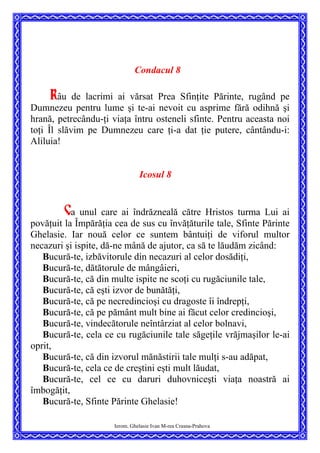 Condacul 8
Râu de lacrimi ai vărsat Prea Sfinţite Părinte, rugând pe
Dumnezeu pentru lume şi te-ai nevoit cu asprime fără odihnă şi
hrană, petrecându-ţi viaţa întru osteneli sfinte. Pentru aceasta noi
toţi Îl slăvim pe Dumnezeu care ţi-a dat ţie putere, cântându-i:
Aliluia!
Icosul 8
Ca unul care ai îndrăzneală către Hristos turma Lui ai
povăţuit la Împărăţia cea de sus cu învăţăturile tale, Sfinte Părinte
Ghelasie. Iar nouă celor ce suntem bântuiţi de viforul multor
necazuri şi ispite, dă-ne mână de ajutor, ca să te lăudăm zicând:
Bucură-te, izbăvitorule din necazuri al celor dosădiţi,
Bucură-te, dătătorule de mângâieri,
Bucură-te, că din multe ispite ne scoţi cu rugăciunile tale,
Bucură-te, că eşti izvor de bunătăţi,
Bucură-te, că pe necredincioşi cu dragoste îi îndrepţi,
Bucură-te, că pe pământ mult bine ai făcut celor credincioşi,
Bucură-te, vindecătorule neîntârziat al celor bolnavi,
Bucură-te, cela ce cu rugăciunile tale săgeţile vrăjmaşilor le-ai
oprit,
Bucură-te, că din izvorul mănăstirii tale mulţi s-au adăpat,
Bucură-te, cela ce de creştini eşti mult lăudat,
Bucură-te, cel ce cu daruri duhovniceşti viaţa noastră ai
îmbogăţit,
Bucură-te, Sfinte Părinte Ghelasie!
Ierom. Ghelasie Ivan M-rea Crasna-Prahova
 