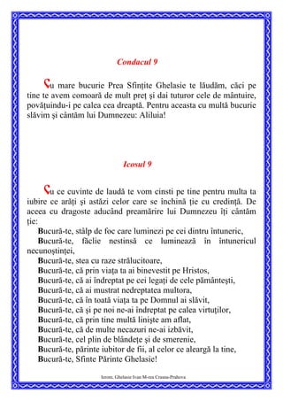 Condacul 9
Cu mare bucurie Prea Sfinţite Ghelasie te lăudăm, căci pe
tine te avem comoară de mult preţ şi dai tuturor cele de mântuire,
povăţuindu-i pe calea cea dreaptă. Pentru aceasta cu multă bucurie
slăvim şi cântăm lui Dumnezeu: Aliluia!
Icosul 9
Cu ce cuvinte de laudă te vom cinsti pe tine pentru multa ta
iubire ce arăţi şi astăzi celor care se închină ţie cu credinţă. De
aceea cu dragoste aducând preamărire lui Dumnezeu îţi cântăm
ţie:
Bucură-te, stâlp de foc care luminezi pe cei dintru întuneric,
Bucură-te, făclie nestinsă ce luminează în întunericul
necunoştinţei,
Bucură-te, stea cu raze strălucitoare,
Bucură-te, că prin viaţa ta ai binevestit pe Hristos,
Bucură-te, că ai îndreptat pe cei legaţi de cele pământeşti,
Bucură-te, că ai mustrat nedreptatea multora,
Bucură-te, că în toată viaţa ta pe Domnul ai slăvit,
Bucură-te, că şi pe noi ne-ai îndreptat pe calea virtuţilor,
Bucură-te, că prin tine multă linişte am aflat,
Bucură-te, că de multe necazuri ne-ai izbăvit,
Bucură-te, cel plin de blândeţe şi de smerenie,
Bucură-te, părinte iubitor de fii, al celor ce aleargă la tine,
Bucură-te, Sfinte Părinte Ghelasie!
Ierom. Ghelasie Ivan M-rea Crasna-Prahova
 