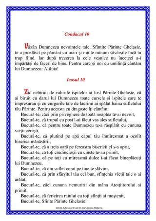 Condacul 10
Văzân Dumnezeu nevoinţele tale, Sfinţite Părinte Ghelasie,
te-a proslăvit pe pământ cu mari şi multe minuni săvârşite încă în
trup fiind. Iar după trecerea la cele veşnice nu încetezi a-i
împărtăşi de faceri de bine. Pentru care şi noi cu umilinţă cântăm
lui Dumnezeu: Aliluia!
Icosul 10
Zid nebiruit de valurile ispitelor ai fost Părinte Ghelasie, că
ai biruit cu darul lui Dumnezeu toate cursele şi ispitele care te
împresurau şi cu curgerile tale de lacrimi ai spălat haina sufletului
tău Părinte. Pentru aceasta cu dragoste îţi cântăm:
Bucură-te, căci prin priveghere de toată noaptea te-ai nevoit,
Bucură-te, că trupul cu post l-ai făcut vas ales sufletului,
Bucură-te, că pentru toate Dumnezeu te-a răsplătit cu cununa
vieţii cereşti,
Bucură-te, că plutind pe apă capul tău înmiresmat a ocolit
biserica mănăstirii,
Bucură-te, că a treia oară pe fereastra bisericii el s-a oprit,
Bucură-te, că toţi credincioşii cu cinste te-au primit,
Bucură-te, că pe toţi cu mireasmă dulce i-ai făcut bineplăcuţi
lui Dumnezeu,
Bucură-te, că din suflet curat pe tine te slăvim,
Bucură-te, că prin sfârşitul tău cel bun, sfinţenia vieţii tale o ai
arătat,
Bucură-te, căci cununa nemuririi din mâna Atotţiitorului ai
primit,
Bucură-te, că fericirea raiului cu toţi sfinţii ai moştenit,
Ierom. Ghelasie Ivan M-rea Crasna-Prahova
Bucură-te, Sfinte Părinte Ghelasie!
 