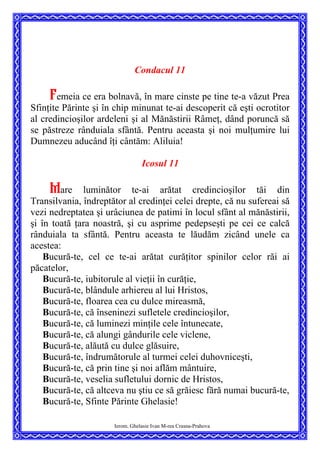 Condacul 11
Femeia ce era bolnavă, în mare cinste pe tine te-a văzut Prea
Sfinţite Părinte şi în chip minunat te-ai descoperit că eşti ocrotitor
al credincioşilor ardeleni şi al Mănăstirii Râmeţ, dând poruncă să
se păstreze rânduiala sfântă. Pentru aceasta şi noi mulţumire lui
Dumnezeu aducând îţi cântăm: Aliluia!
Icosul 11
Mare luminător te-ai arătat credincioşilor tăi din
Transilvania, îndreptător al credinţei celei drepte, că nu sufereai să
vezi nedreptatea şi urâciunea de patimi în locul sfânt al mănăstirii,
şi în toată ţara noastră, şi cu asprime pedepseşti pe cei ce calcă
rânduiala ta sfântă. Pentru aceasta te lăudăm zicând unele ca
acestea:
Bucură-te, cel ce te-ai arătat curăţitor spinilor celor răi ai
păcatelor,
Bucură-te, iubitorule al vieţii în curăţie,
Bucură-te, blândule arhiereu al lui Hristos,
Bucură-te, floarea cea cu dulce mireasmă,
Bucură-te, că înseninezi sufletele credincioşilor,
Bucură-te, că luminezi minţile cele întunecate,
Bucură-te, că alungi gândurile cele viclene,
Bucură-te, alăută cu dulce glăsuire,
Bucură-te, îndrumătorule al turmei celei duhovniceşti,
Bucură-te, că prin tine şi noi aflăm mântuire,
Bucură-te, veselia sufletului dornic de Hristos,
Bucură-te, că altceva nu ştiu ce să grăiesc fără numai bucură-te,
Bucură-te, Sfinte Părinte Ghelasie!
Ierom. Ghelasie Ivan M-rea Crasna-Prahova
 
