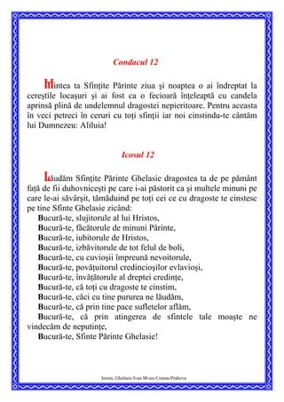 Condacul 12
Mintea ta Sfinţite Părinte ziua şi noaptea o ai îndreptat la
cereştile locaşuri şi ai fost ca o fecioară înţeleaptă cu candela
aprinsă plină de undelemnul dragostei nepieritoare. Pentru aceasta
în veci petreci în ceruri cu toţi sfinţii iar noi cinstindu-te cântăm
lui Dumnezeu: Aliluia!
Icosul 12
Lăudăm Sfinţite Părinte Ghelasie dragostea ta de pe pământ
faţă de fii duhovniceşti pe care i-ai păstorit ca şi multele minuni pe
care le-ai săvârşit, tămăduind pe toţi cei ce cu dragoste te cinstesc
pe tine Sfinte Ghelasie zicând:
Bucură-te, slujitorule al lui Hristos,
Bucură-te, făcătorule de minuni Părinte,
Bucură-te, iubitorule de Hristos,
Bucură-te, izbăvitorule de tot felul de boli,
Bucură-te, cu cuvioşii împreună nevoitorule,
Bucură-te, povăţuitorul credincioşilor evlavioşi,
Bucură-te, învăţătorule al dreptei credinţe,
Bucură-te, că toţi cu dragoste te cinstim,
Bucură-te, căci cu tine pururea ne lăudăm,
Bucură-te, că prin tine pace sufletelor aflăm,
Bucură-te, că prin atingerea de sfintele tale moaşte ne
vindecăm de neputinţe,
Bucură-te, Sfinte Părinte Ghelasie!
Ierom. Ghelasie Ivan M-rea Crasna-Prahova
 