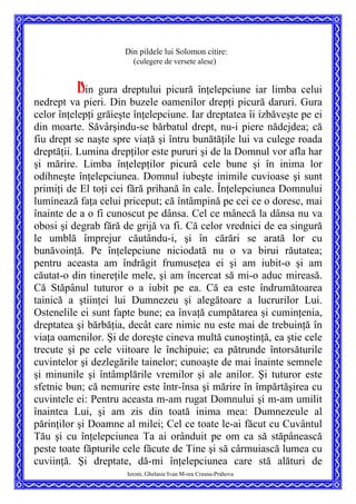 Din pildele lui Solomon citire:
(culegere de versete alese)
Ierom. Ghelasie Ivan M-rea Crasna-Prahova
Din gura dreptului picură înţelepciune iar limba celui
nedrept va pieri. Din buzele oamenilor drepţi picură daruri. Gura
celor înţelepţi grăieşte înţelepciune. Iar dreptatea îi izbăveşte pe ei
din moarte. Săvârşindu-se bărbatul drept, nu-i piere nădejdea; că
fiu drept se naşte spre viaţă şi întru bunătăţile lui va culege roada
dreptăţii. Lumina drepţilor este pururi şi de la Domnul vor afla har
şi mărire. Limba înţelepţilor picură cele bune şi în inima lor
odihneşte înţelepciunea. Domnul iubeşte inimile cuvioase şi sunt
primiţi de El toţi cei fără prihană în cale. Înţelepciunea Domnului
luminează faţa celui priceput; că întâmpină pe cei ce o doresc, mai
înainte de a o fi cunoscut pe dânsa. Cel ce mânecă la dânsa nu va
obosi şi degrab fără de grijă va fi. Că celor vrednici de ea singură
le umblă împrejur căutându-i, şi în cărări se arată lor cu
bunăvoinţă. Pe înţelepciune niciodată nu o va birui răutatea;
pentru aceasta am îndrăgit frumuseţea ei şi am iubit-o şi am
căutat-o din tinereţile mele, şi am încercat să mi-o aduc mireasă.
Că Stăpânul tuturor o a iubit pe ea. Că ea este îndrumătoarea
tainică a ştiinţei lui Dumnezeu şi alegătoare a lucrurilor Lui.
Ostenelile ei sunt fapte bune; ea învaţă cumpătarea şi cuminţenia,
dreptatea şi bărbăţia, decât care nimic nu este mai de trebuinţă în
viaţa oamenilor. Şi de doreşte cineva multă cunoştinţă, ea ştie cele
trecute şi pe cele viitoare le închipuie; ea pătrunde întorsăturile
cuvintelor şi dezlegările tainelor; cunoaşte de mai înainte semnele
şi minunile şi întâmplările vremilor şi ale anilor. Şi tuturor este
sfetnic bun; că nemurire este într-însa şi mărire în împărtăşirea cu
cuvintele ei: Pentru aceasta m-am rugat Domnului şi m-am umilit
înaintea Lui, şi am zis din toată inima mea: Dumnezeule al
părinţilor şi Doamne al milei; Cel ce toate le-ai făcut cu Cuvântul
Tău şi cu înţelepciunea Ta ai orânduit pe om ca să stăpânească
peste toate făpturile cele făcute de Tine şi să cârmuiască lumea cu
cuviinţă. Şi dreptate, dă-mi înţelepciunea care stă alături de
 