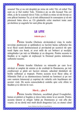 scaunul Tău şi nu mă despărţi pe mine de robii Tăi; că robul Tău
sunt eu şi fiul roabei Tale. Trimite-o pe ea din locaşul Tău cel
sfânt, şi de la scaunul slavei Tale; ca fiind cu mine să mă înveţe ce
este plăcut înaintea Ta; şi să mă călăuzească în cunoaştere şi să mă
păzească întru slava sa. Că gândurile celor muritori toate sunt
şovăielnice şi cugetele lor sunt pline de greşale.
LA LITIE
Stihirile glas 2
Părinte Ierarhe Ghelasie săvârşindu-ţi viaţa în multe
nevoinţe pustniceşti şi spălându-ţi cu lacrimi haina sufletului tău
te-ai făcut scară dumnezeiască şi povăţuind pe ucenicii tăi spre
toată fapta cea bună, ai avut milă de cei bolnavi şi necăjiţi,
mângâindu-i pe toţi cu blândeţe şi cu dragoste. Pentru aceasta te
lăudăm şi te rugăm să mijloceşti la Domnul pentru mântuirea
sufletelor noastre.
Părinte Ierarhe Ghelasie cu minunile pe care le-ai
săvârşit ai umplut de uimire şi de credinţă în Dumnezeu, pe toţi
credincioşii şi până azi lucrezi minuni, aducând tămăduiri de
bolile sufleteşti şi trupeşti. Pentru aceasta te-ai făcut sălaş al
Sfântului Duh şi cu dumnezeiasca lumină ne luminezi şi pe noi
care suntem întunecaţi şi cuprinşi de valurile cele înşelătoare ale
acestei vieţi. De aceia cunoscându-ţi osârdia spre cele sfinte te
lăudăm şi te slăvim în veci.
Slavă… glas 5
Ierom. Ghelasie Ivan M-rea Crasna-Prahova
Părinte Ierarhe Ghelasie, ascultând glasul Evangheliei,
lumea ai părăsit şi bogăţia şi slava întru nimic le-ai socotit. Pentru
aceasta tuturor ai strigat: Iubiţi pe Dumnezeu şi veţi afla dar
veşnic; să nu doriţi mai mult decât dragostea Lui, ca atunci când
 