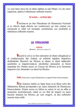 va veni întru slava Sa să aflaţi odihnă cu toţi Sfinţii. Cu ale căror
rugăciuni, apără şi mântuieşte sufletele noastre.
Şi acum… acelaşi glas
Fericimu-te pe tine Născătoare de Dumnezeu Fecioară
şi te slăvim după datorie noi credincioşii, pe tine cetatea cea
nemişcată şi zidul cel nesurpat, ocrotitoarea cea neclintită şi
mântuirea sufletelor noastre.
LA stihoavn[
Stihirile
(Podobie:
”
Bucură-te cămara”)
Bucură-te cel ce ai fost cârmuitor al obştei călugăreşti şi
al credincioşilor din Ardeal, că nebiruit luptător împotriva
dezbinărilor Bisericii lui Hristos ai rămas şi tăind rădăcinile
uneltirilor şi împotrivindu-te năvălirilor demonilor ai biruit
neputinţa lor. Pentru aceea cu Crucea lui Hristos te-ai întrarmat
împotriva lor, biruindu-i cu darul lui Hristos.
Stih: Gura mea va grăi înţelepciune şi cugetul inimii mele pricepere.
Stîlp luminos întărit cu fapte bune te-ai făcut celor din
Mănăstirea Râmeţ povăţuindu-i pe calea mântuirii de Dumnezeu
binecuvântate. Pentru aceea cu trăirea ta suirea la cer au aflat şi
moştenire nestricăcioasă, stând cu cei fără de trupuri cu mare
bucurie înaintea lui Hristos, pe care roagă-L să dea sufletelor
noastre mare milă.
Ierom. Ghelasie Ivan M-rea Crasna-Prahova
 