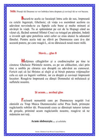 Stih: Preoţii tăi Doamne se vor îmbrăca întru dreptate şi cuvioşii tăi se vor bucura.
Bucură-te acela ce locuieşti întru cele de sus, împreună
cu cetele îngereşti, Ghelasie; că viaţa s-a asemănat acelora cu
adevărat nevoindu-te cu faptele cele bune şi multe minuni ai
săvârşit în viaţă. Tu ai spăimântat pe cei de la Hopagi când au
văzut că, făcând semnul Sfintei Cruci cu toiagul pe pământ, îndată
a izvorât apă spre potolirea setei celor ce erau atunci la adunatul
fânului. Pentru aceia toţi au slăvit pe Dumnezeu care ţi-a dat
această putere, pe care roagă-L, să ne dăruiască nouă mare milă.
Slavă… glas 8
Mulţimea călugărilor şi a credincioşilor pe tine te
cinstesc Ghelasie Părintele nostru, ca pe un călăuzitor, căci prin
tine a umbla pe cărarea cea dreaptă cu adevărat au cunoscut.
Fericit eşti că lui Hristos ai slujit şi ai biruit puterea vrăjmaşilor
cela ce eşti cu îngerii vorbitor, iar cu drepţii şi cuvioşii împreună
locuitor. Roagă-te împreună cu dânşii Domnului să miluiască şi
sufletele noastre.
Şi acum… acelaşi glas
Fecioară nenuntită care pe Dumnezeu negrăit l-ai
zămislit cu Trup Maica Dumnezeului celui Prea Înalt, primeşte
rugăciunile robilor tăi. Preacurată ceea ce dăruieşti tuturor iertare
de greşale, primind acum rugăciunile noastre, roagă-te să ne
mântuim noi toţi.
Acum slobozeşte… şi celelalte
Ierom. Ghelasie Ivan M-rea Crasna-Prahova
 